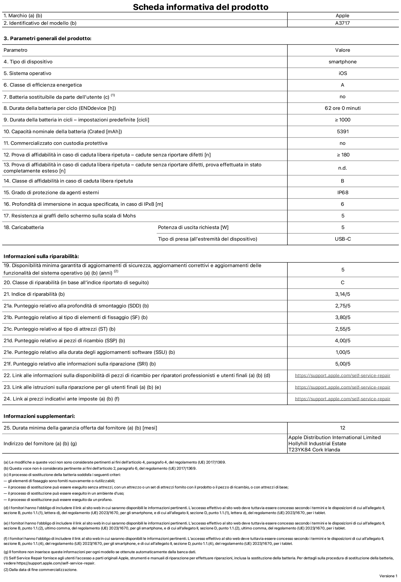 Scheda informativa del prodotto per iPhone 18 Pro Max, modello A3717. Fornito da Apple Distribution International Limited, Hollyhill Industrial Estate, T23 YK84, Cork, Irlanda. Tipo di dispositivo: smartphone. Sistema operativo: iOS. Classe di efficienza energetica: A. Batteria sostituibile da parte dell’utente: no. Durata della batteria per ciclo: 62 ore. Durata della batteria in cicli (impostazioni predefinite): maggiore o uguale a 1000. Capacità nominale della batteria: 5391 milliampere-ora. Commercializzato con custodia protettiva: no. Prova di affidabilità in caso di caduta libera ripetuta (cadute senza riportare difetti): maggiore o uguale a 180. Prova di affidabilità in caso di caduta libera ripetuta (cadute senza riportare difetti, prova effettuata in stato completamente esteso): non disponibile. Classe di affidabilità nel caso di caduta libera ripetuta: B. Grado di protezione da agenti esterni: IP68. Profondità di immersione in acqua specificata, in caso di IPx8: 6 metri. Resistenza ai graffi dello schermo sulla scala di Mohs: 5. Potenza di uscita richiesta per il caricabatterie: 5W. Tipo di presa per il caricabatterie (all’estremità del dispositivo): USB-C. Disponibilità minima garantita di aggiornamenti di sicurezza, aggiornamenti correttivi e aggiornamenti delle funzionalità del sistema operativo: 5 anni. Classe di riparabilità: C. Indice di riparabilità: 3,14 su 5. Punteggio relativo alla profondità di smontaggio (SDD): 2,75 su 5. Punteggio relativo al tipo di elementi di fissaggio: 3,80 su 5. Punteggio relativo al tipo di attrezzi: 2,55 su 5. Punteggio relativo ai pezzi di ricambio: 4,00 su 5. Punteggio relativo alla durata degli aggiornamenti software: 1,00 su 5. Punteggio relativo alle informazioni sulla riparazione: 5,00 su 5. Link alle informazioni sulla disponibilità di pezzi di ricambio per riparatori professionisti e utenti finali: https://support.apple.com/self-service-repair. Link alle istruzioni sulla riparazione per gli utenti finali: https://support.apple.com/self-service-repair. Link ai prezzi indicativi ante imposte: https://support.apple.com/self-service-repair. È prevista una garanzia generale di 12 mesi.